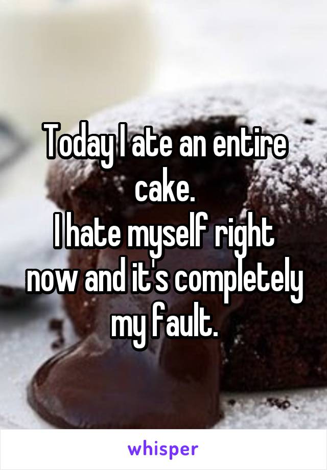 Today I ate an entire cake.
I hate myself right now and it's completely my fault.
