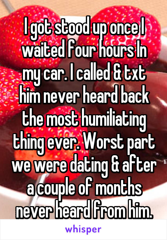 I got stood up once I waited four hours In my car. I called & txt him never heard back the most humiliating thing ever. Worst part we were dating & after a couple of months never heard from him.