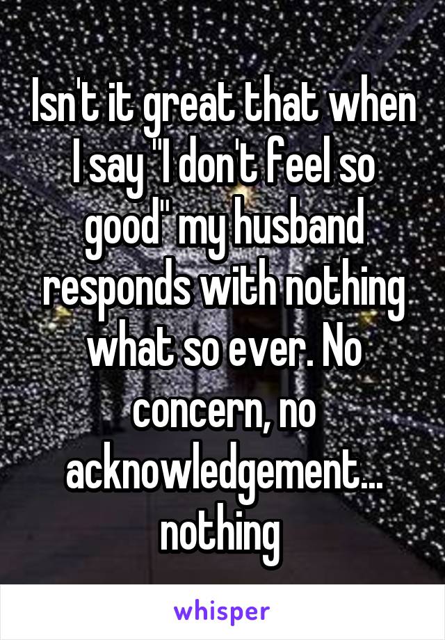 Isn't it great that when I say "I don't feel so good" my husband responds with nothing what so ever. No concern, no acknowledgement... nothing 