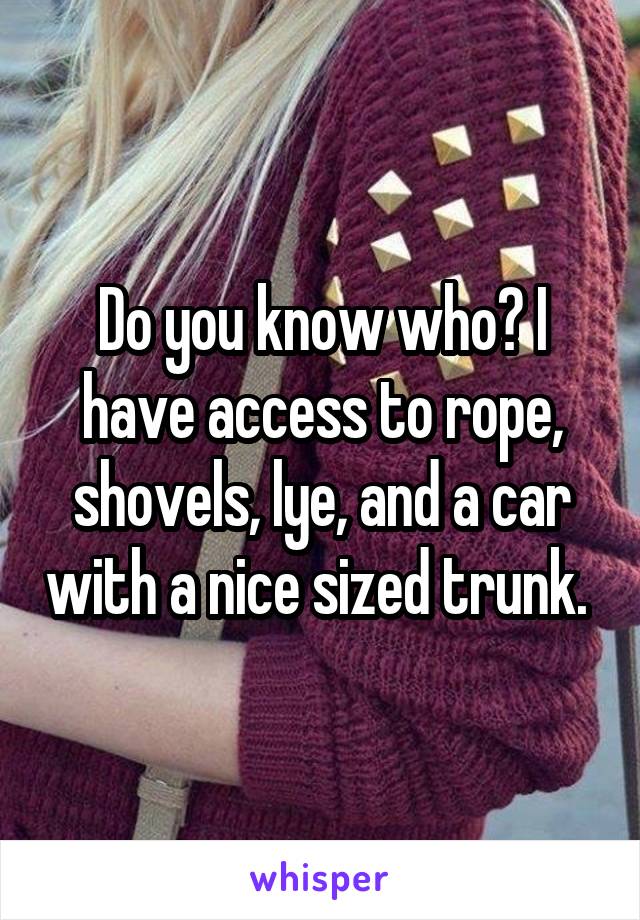 Do you know who? I have access to rope, shovels, lye, and a car with a nice sized trunk. 
