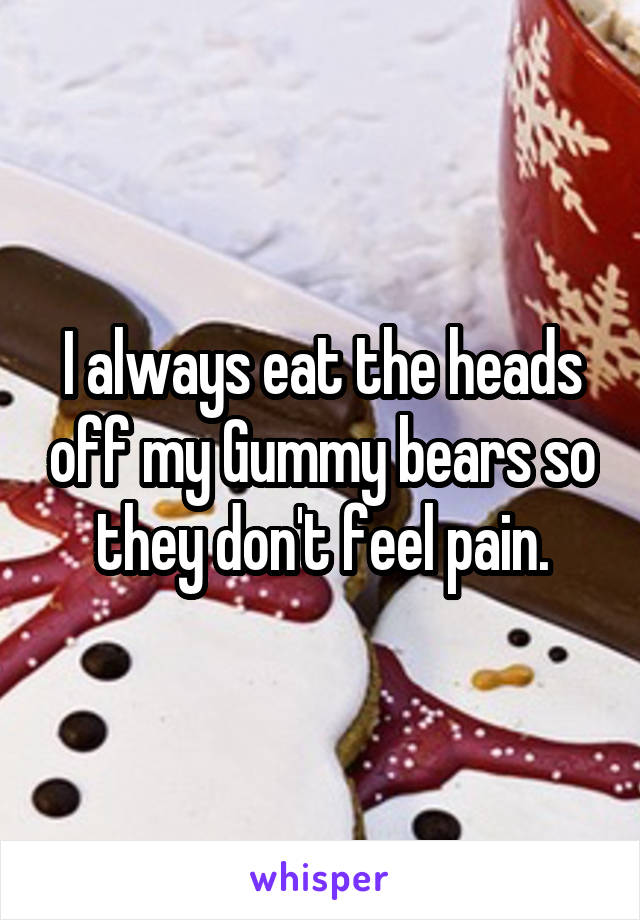 I always eat the heads off my Gummy bears so they don't feel pain.