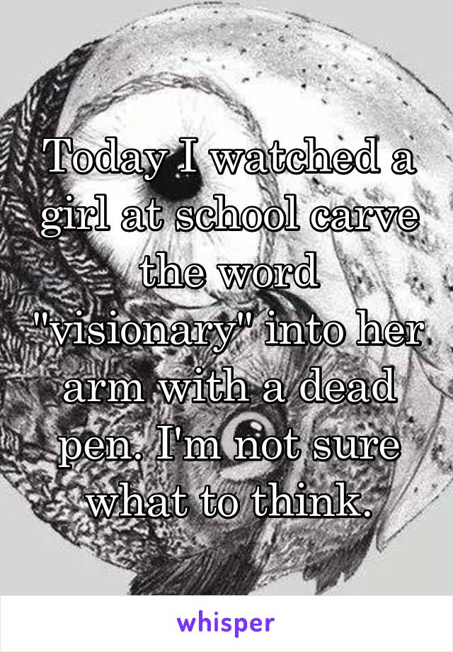 Today I watched a girl at school carve the word "visionary" into her arm with a dead pen. I'm not sure what to think.