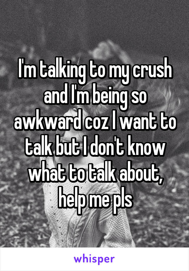 I'm talking to my crush and I'm being so awkward coz I want to talk but I don't know what to talk about, help me pls