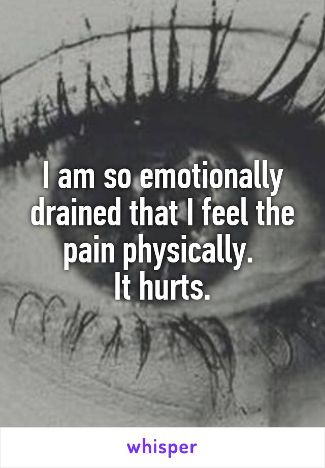 I am so emotionally drained that I feel the pain physically. 
It hurts.
