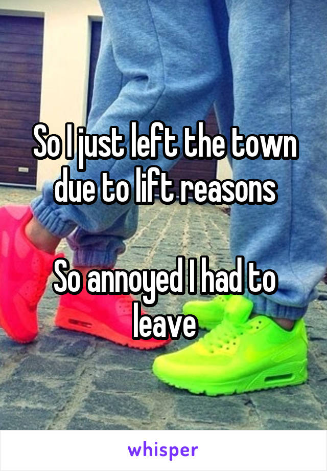 So I just left the town due to lift reasons

So annoyed I had to leave