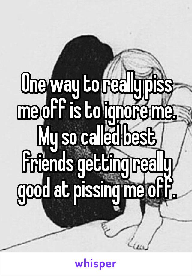 One way to really piss me off is to ignore me. My so called best friends getting really good at pissing me off.