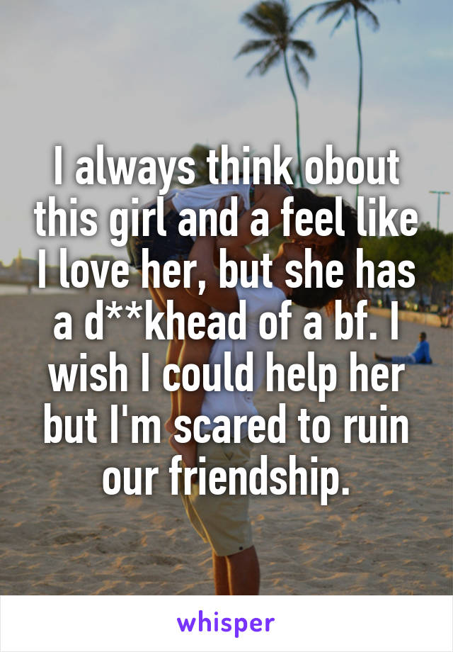 I always think obout this girl and a feel like I love her, but she has a d**khead of a bf. I wish I could help her but I'm scared to ruin our friendship.