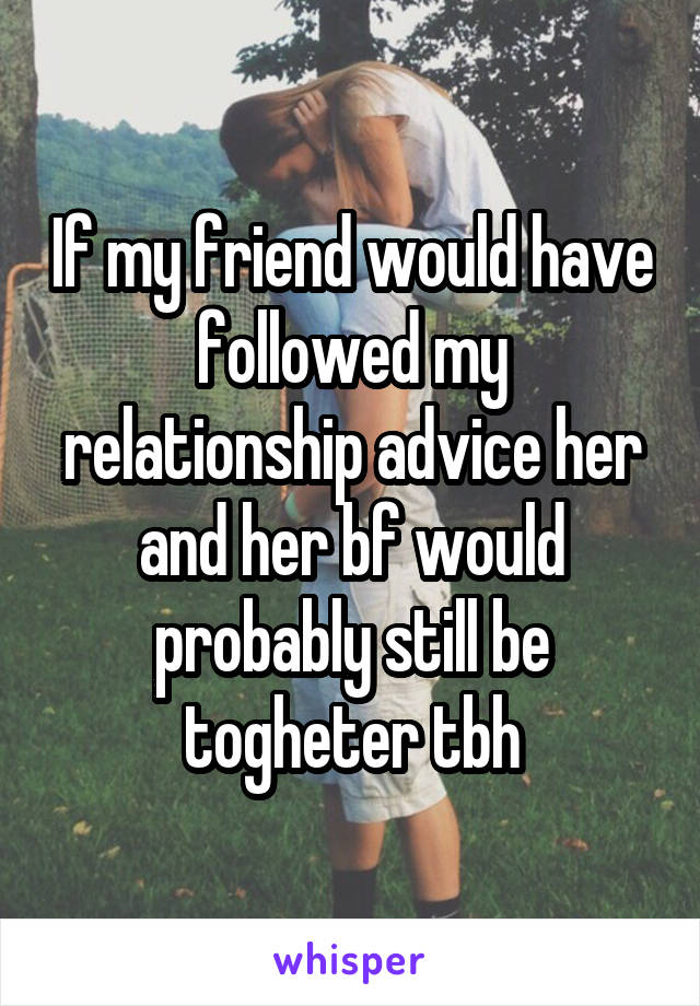 If my friend would have followed my relationship advice her and her bf would probably still be togheter tbh
