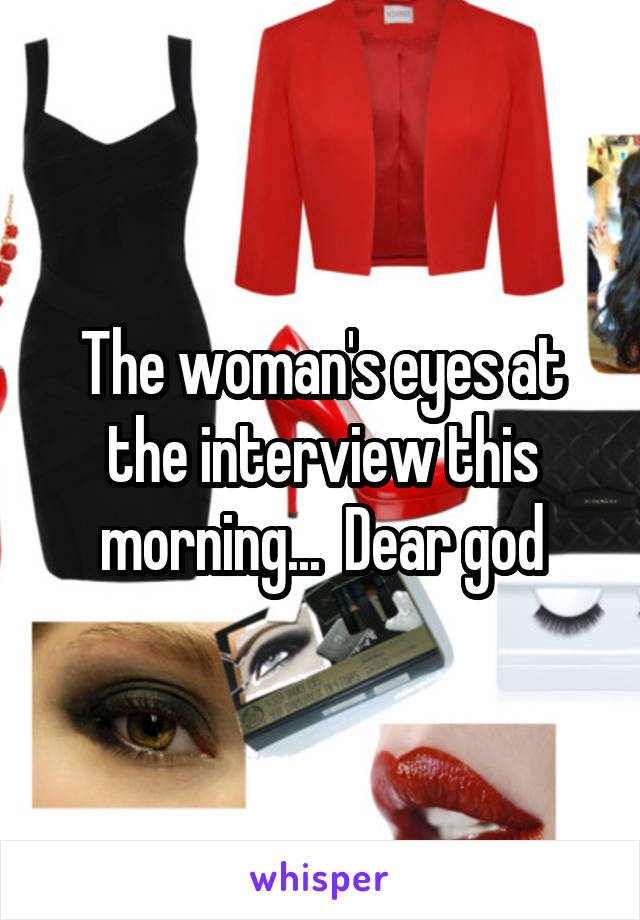 The woman's eyes at the interview this morning...  Dear god
