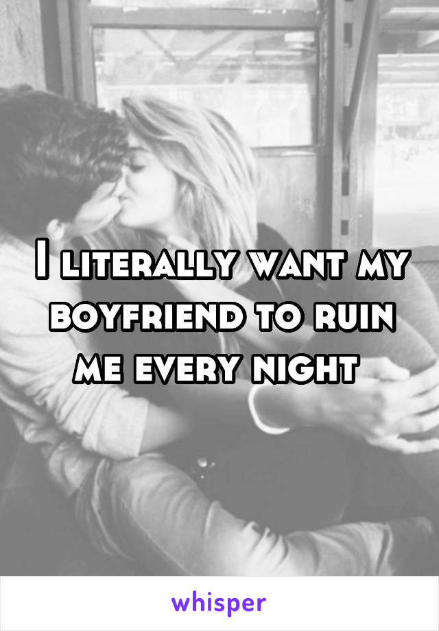 I literally want my boyfriend to ruin me every night 