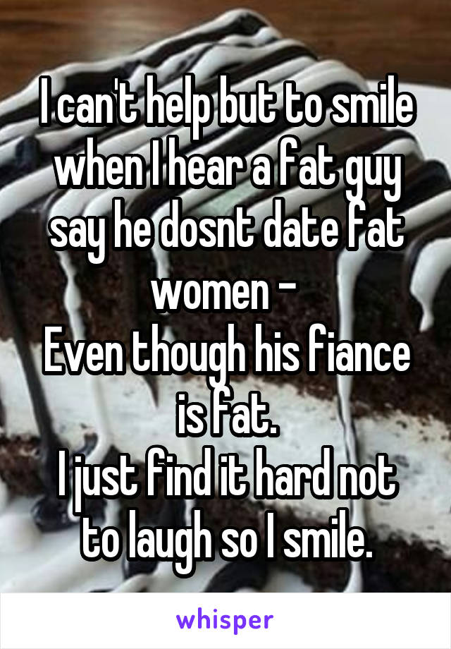 I can't help but to smile when I hear a fat guy say he dosnt date fat women - 
Even though his fiance is fat.
I just find it hard not to laugh so I smile.