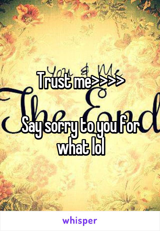Trust me>>>>

Say sorry to you for what lol