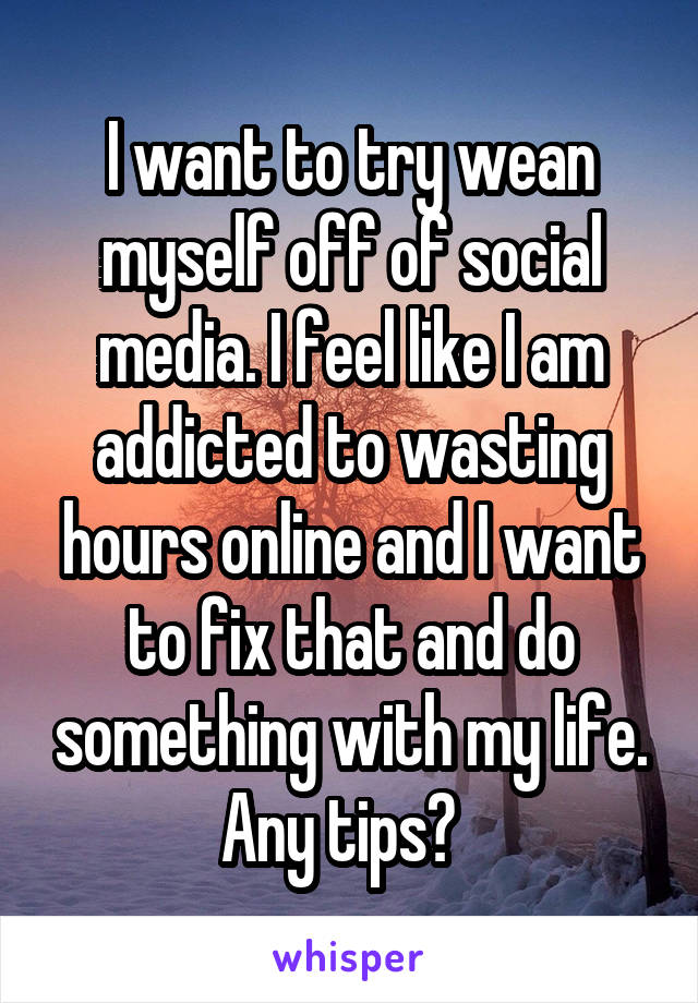 I want to try wean myself off of social media. I feel like I am addicted to wasting hours online and I want to fix that and do something with my life. Any tips?  