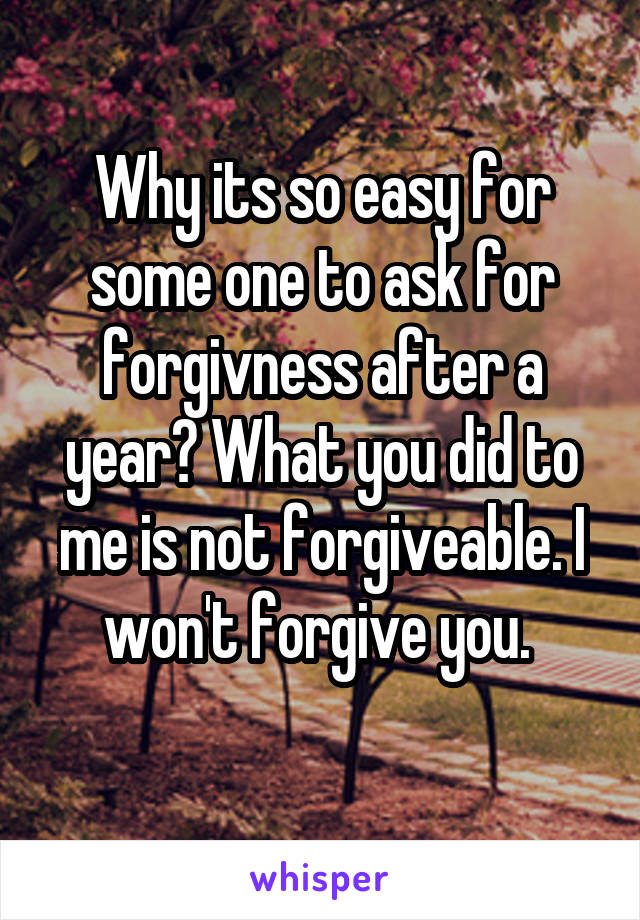 Why its so easy for some one to ask for forgivness after a year? What you did to me is not forgiveable. I won't forgive you. 
