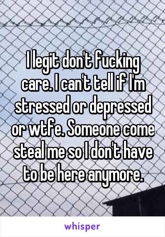I legit don't fucking care. I can't tell if I'm stressed or depressed or wtfe. Someone come steal me so I don't have to be here anymore.