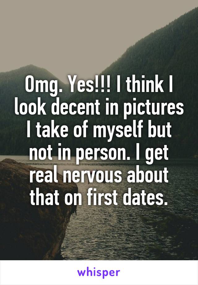 Omg. Yes!!! I think I look decent in pictures I take of myself but not in person. I get real nervous about that on first dates.
