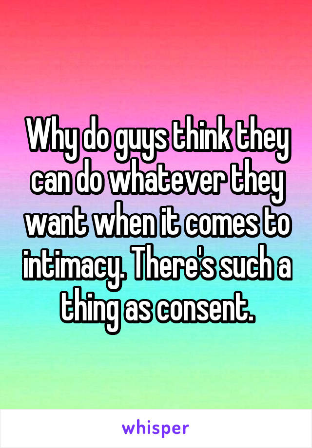 Why do guys think they can do whatever they want when it comes to intimacy. There's such a thing as consent.