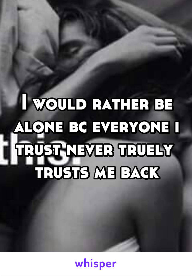 I would rather be alone bc everyone i trust never truely  trusts me back