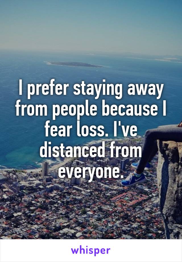 I prefer staying away from people because I fear loss. I've distanced from everyone.