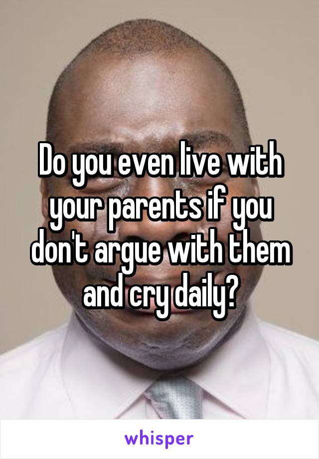 Do you even live with your parents if you don't argue with them and cry daily?