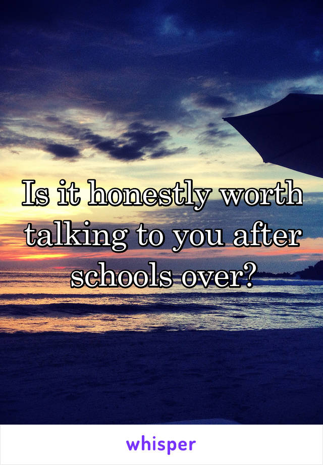 Is it honestly worth talking to you after schools over?