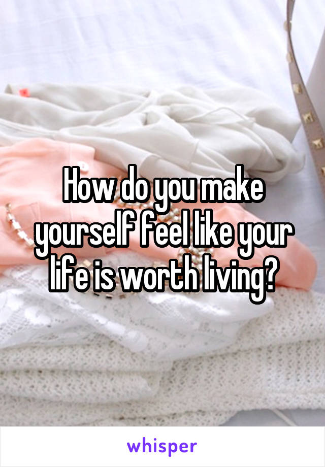 How do you make yourself feel like your life is worth living?