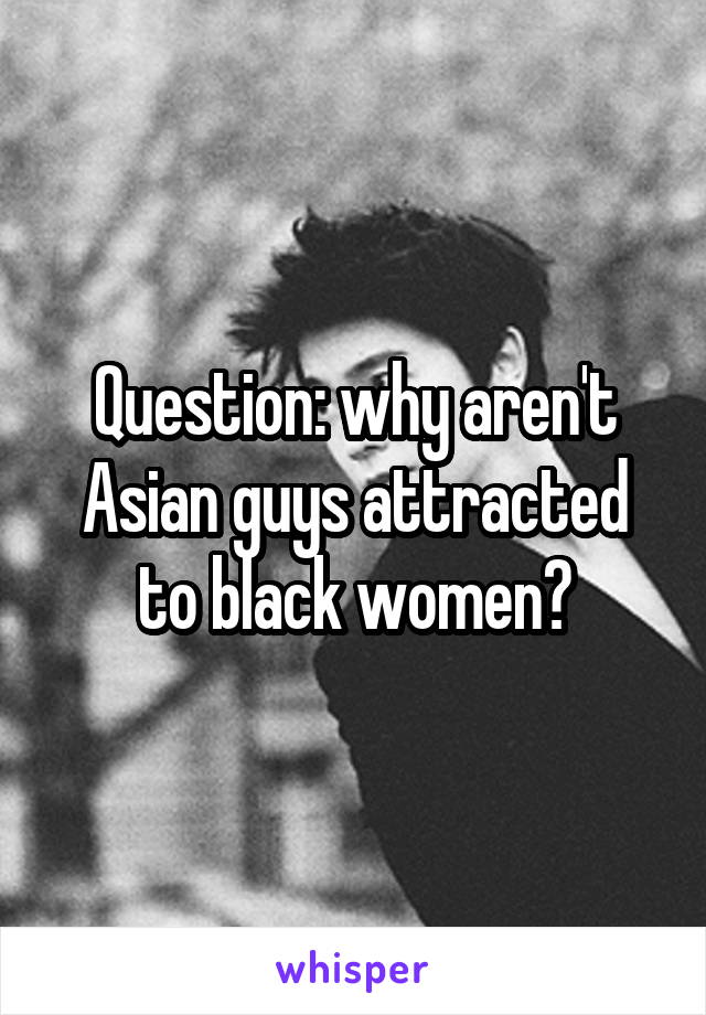 Question: why aren't Asian guys attracted to black women?