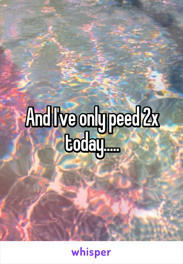 And I've only peed 2x today.....