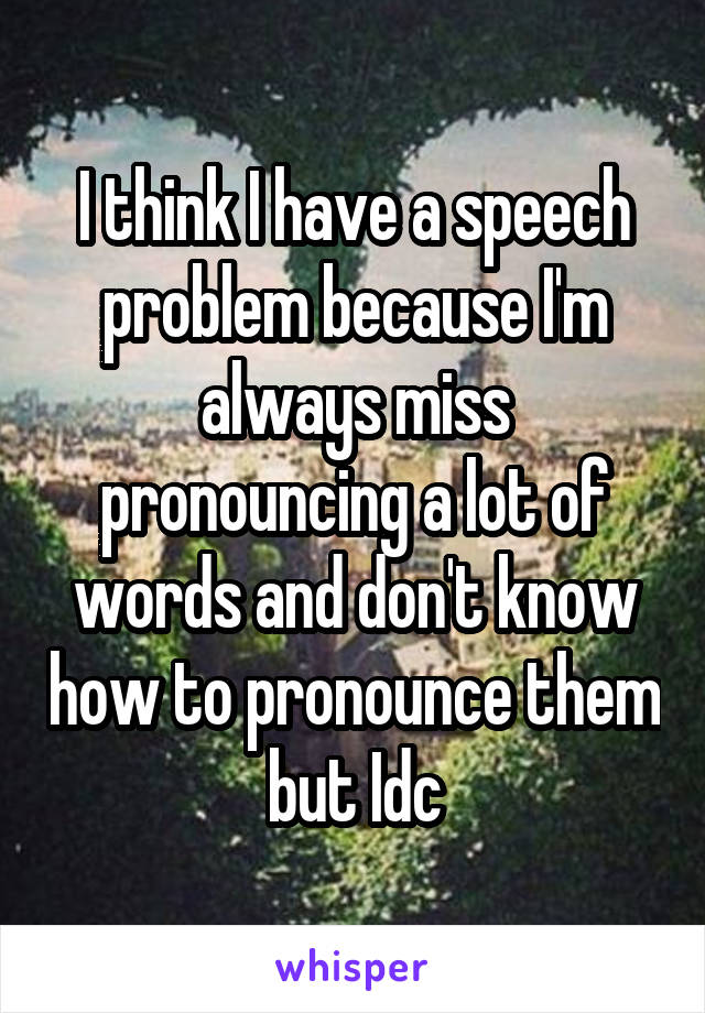 I think I have a speech problem because I'm always miss pronouncing a lot of words and don't know how to pronounce them but Idc