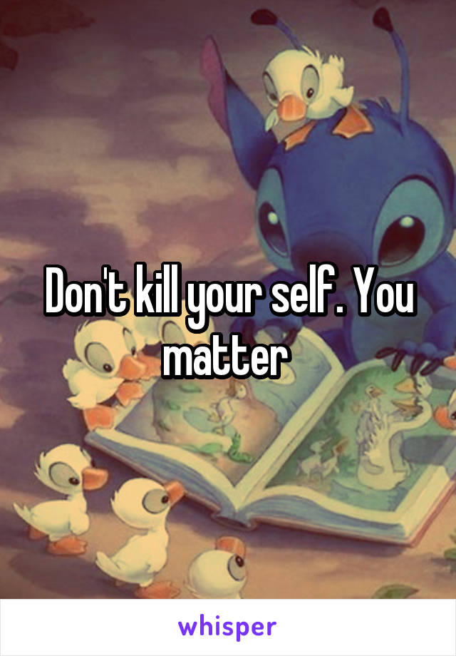Don't kill your self. You matter 