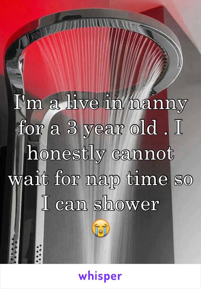 I'm a live in nanny for a 3 year old . I honestly cannot wait for nap time so I can shower 
😭