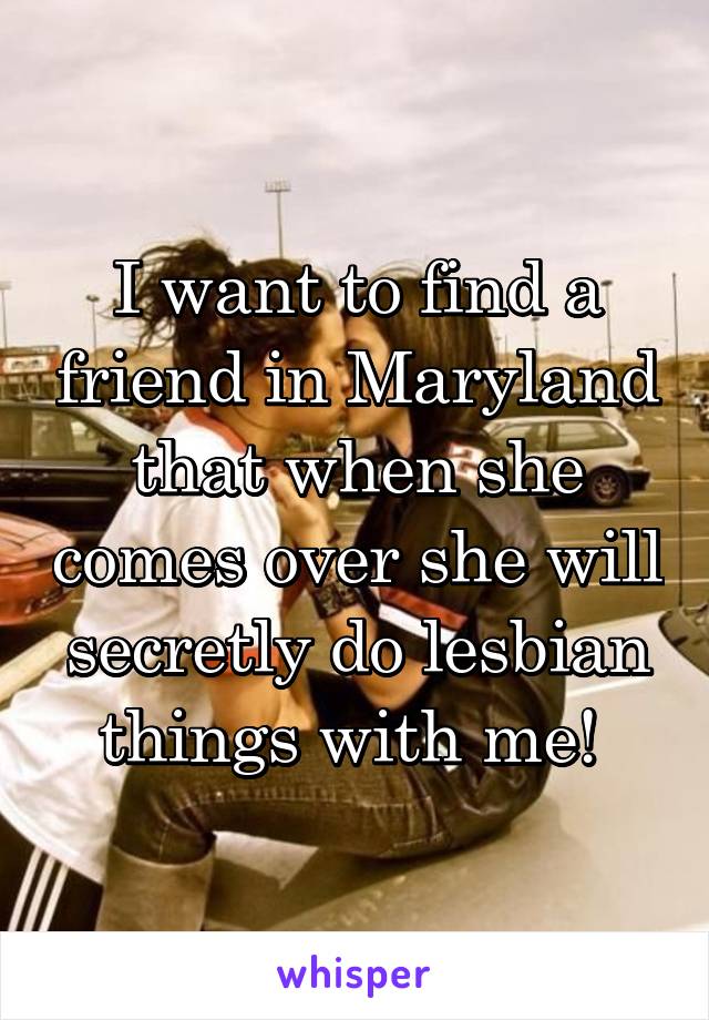 I want to find a friend in Maryland that when she comes over she will secretly do lesbian things with me! 