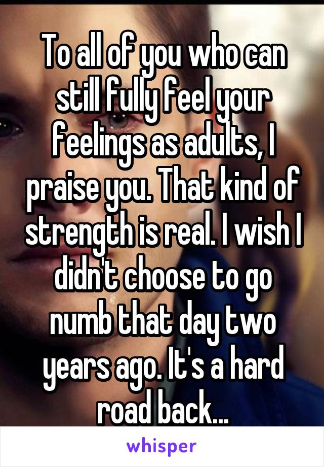 To all of you who can still fully feel your feelings as adults, I praise you. That kind of strength is real. I wish I didn't choose to go numb that day two years ago. It's a hard road back...