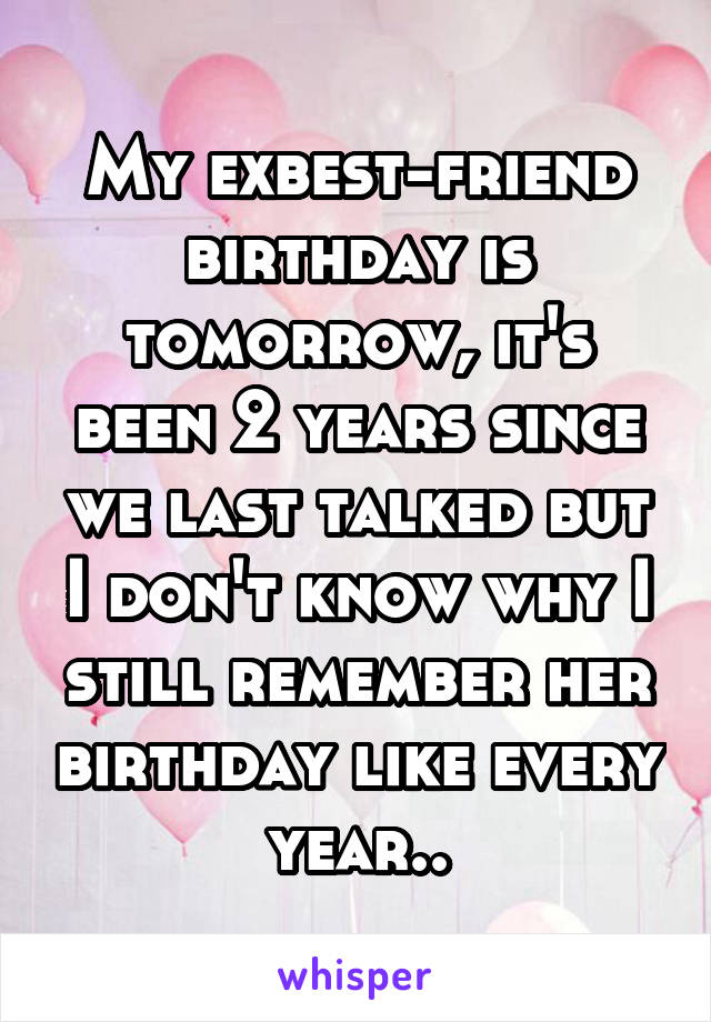 My exbest-friend birthday is tomorrow, it's been 2 years since we last talked but I don't know why I still remember her birthday like every year..