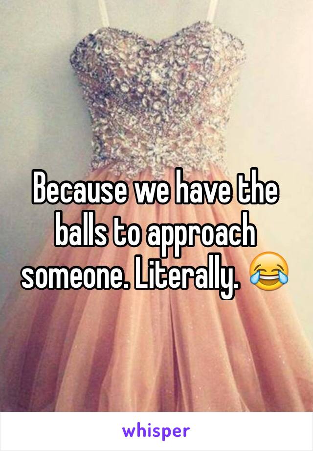 Because we have the balls to approach someone. Literally. 😂