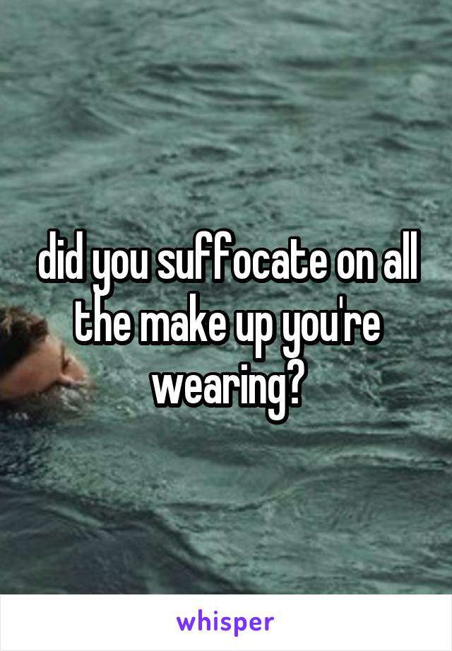 did you suffocate on all the make up you're wearing?