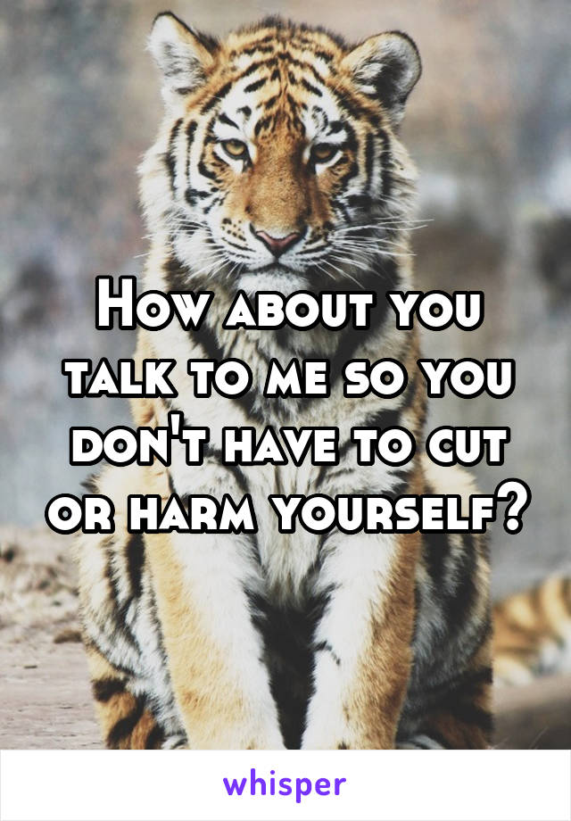 How about you talk to me so you don't have to cut or harm yourself?