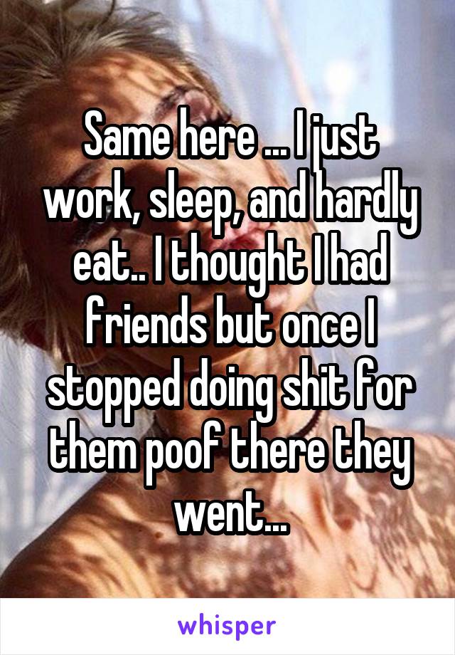 Same here ... I just work, sleep, and hardly eat.. I thought I had friends but once I stopped doing shit for them poof there they went...