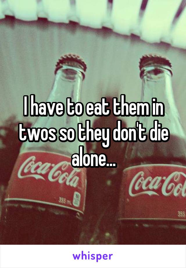 I have to eat them in twos so they don't die alone...