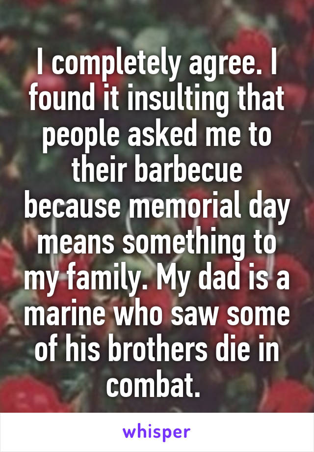 I completely agree. I found it insulting that people asked me to their barbecue because memorial day means something to my family. My dad is a marine who saw some of his brothers die in combat. 