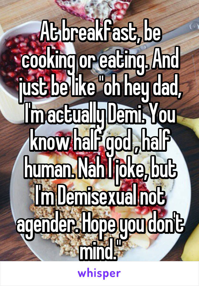 At breakfast, be cooking or eating. And just be like "oh hey dad, I'm actually Demi. You know half god , half human. Nah I joke, but I'm Demisexual not agender. Hope you don't mind."