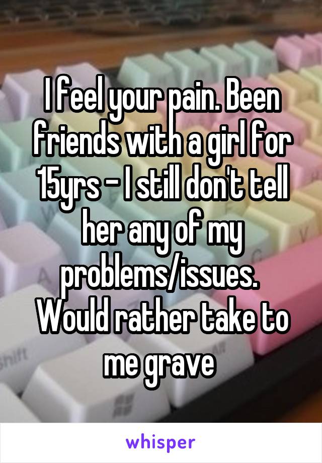 I feel your pain. Been friends with a girl for 15yrs - I still don't tell her any of my problems/issues. 
Would rather take to me grave 
