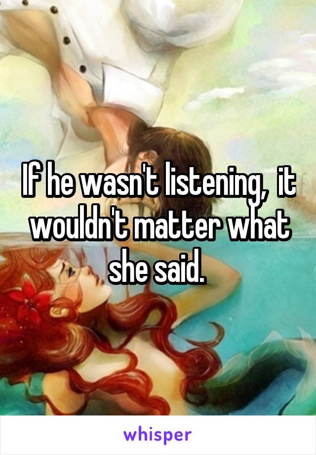 If he wasn't listening,  it wouldn't matter what she said. 