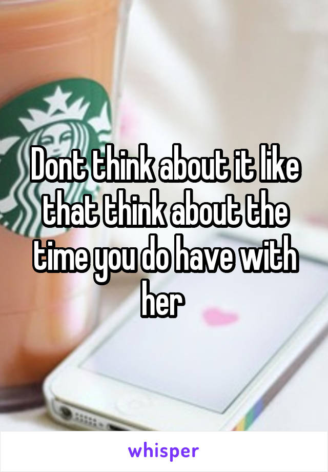 Dont think about it like that think about the time you do have with her 