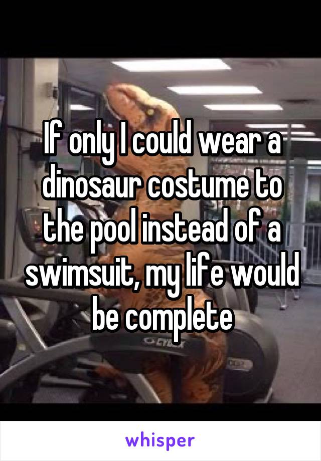 If only I could wear a dinosaur costume to the pool instead of a swimsuit, my life would be complete