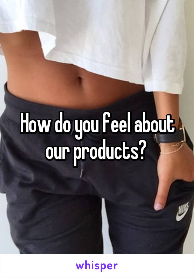How do you feel about our products? 