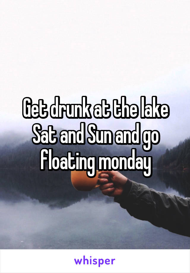 Get drunk at the lake Sat and Sun and go floating monday