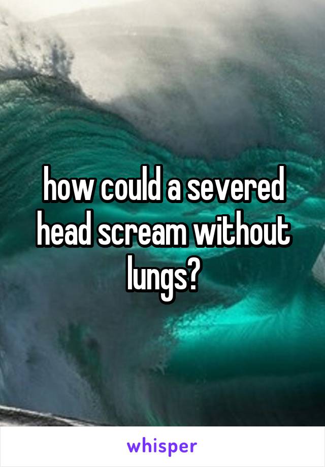 how could a severed head scream without lungs?