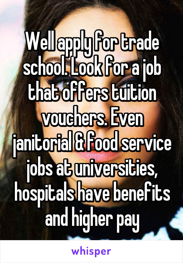 Well apply for trade school. Look for a job that offers tuition vouchers. Even janitorial & food service jobs at universities, hospitals have benefits and higher pay