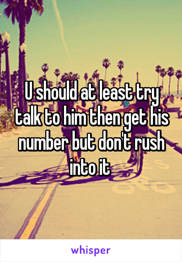 U should at least try talk to him then get his number but don't rush into it 